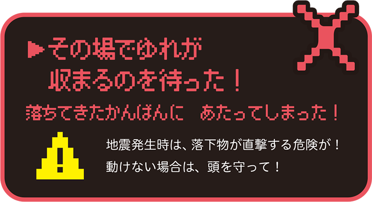 その場でゆれが収まるのを待った!落ちてきたかんばんにあたってしまった!地震発生時は、落下物が直撃する危険が!動けない場合は、頭を守って!