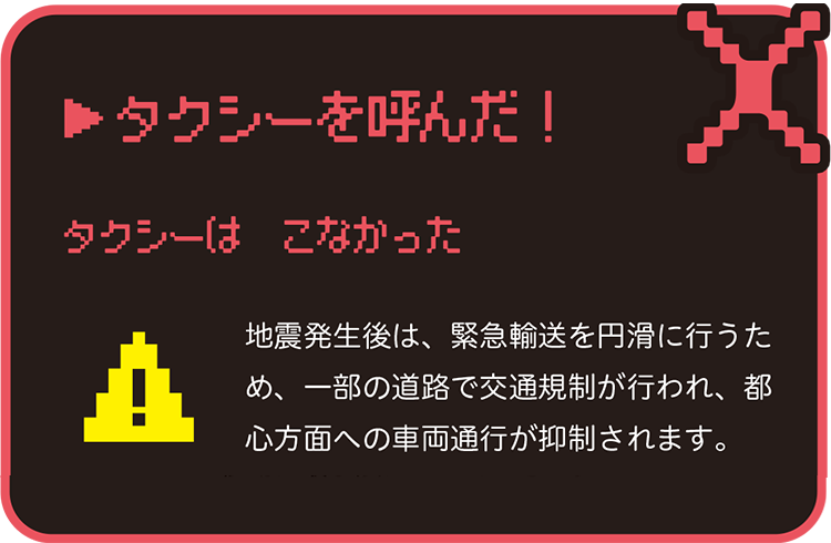 タクシーを呼んだ! タクシーはこなかった 地震発生後は、緊急輸送を円滑に行うため、一部の道路で交通規制が行われ、都心方面への車両通行が抑制されます。
