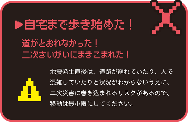 自宅まで歩き始めた! 道がとおれなかった!二次さいがいにまきこまれた! 地震発生直後は、道路が崩れていたり、人で混雑していたりと状況がわからないうえに、二次災害に巻き込まれるリスクがあるので、移動は最小限にしてください。
