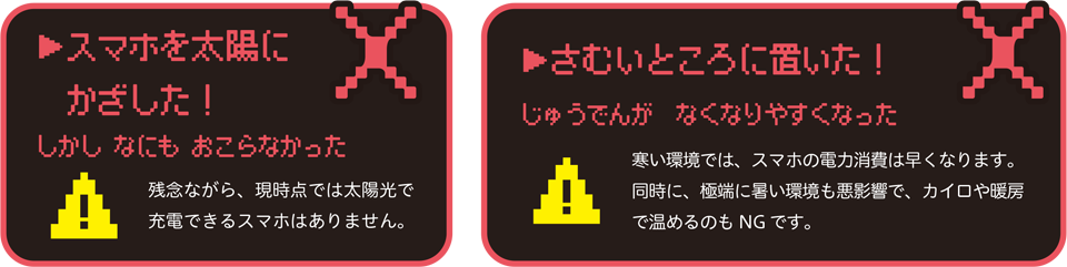 スマホを太陽にかざした!しかしなにもおこらなかった残念ながら、現時点では太陽光で充電できるスマホはありません。さむいところに置いた!じゅうでんがなくなりやすくなった寒い環境では、スマホの電力消費は早くなります。同時に、極端に暑い環境も悪影響で、カイロや暖房で温めるのもNG です。