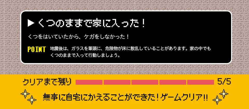 くつのままで家に入った!くつをはいていたから、ケガをしなかった! POINT 地震後は、ガラスを筆頭に、危険物が床に散乱していることがあります。家の中でもくつのままで入って行動しましょう。